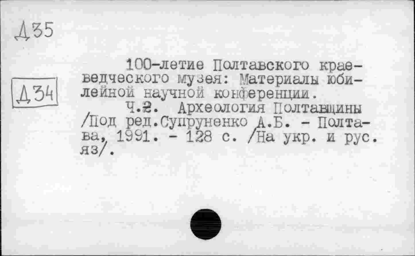 ﻿А35
да
100-летие Полтавского краеведческого музея: Материалы юбилейной научной конференции.
Ч.й. Археология Полтавщины /Под ред.Супруненко А.Б. - Полтава. 1991. - 128 с. /На укр. и рус. яз/.